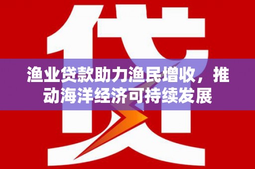 红星渔业贷款助力渔民增收，推动海洋经济可持续发展