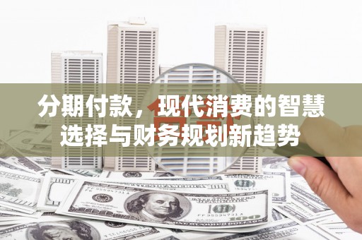 西吉分期付款，现代消费的智慧选择与财务规划新趋势
